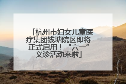 杭州市妇女儿童医疗集团钱塘院区即将正式启用！“六一”义诊活动来啦