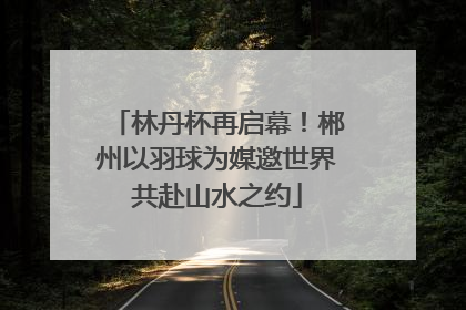 林丹杯再启幕！郴州以羽球为媒邀世界共赴山水之约