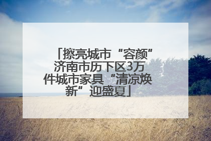 擦亮城市“容颜” 济南市历下区3万件城市家具“清凉焕新”迎盛夏