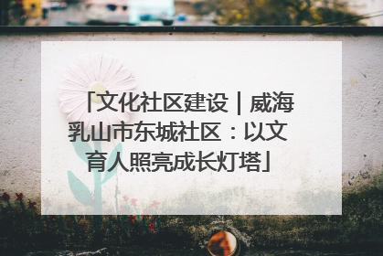 文化社区建设｜威海乳山市东城社区：以文育人照亮成长灯塔