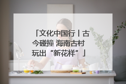 文化中国行丨古今碰撞 海南古村玩出“新花样”