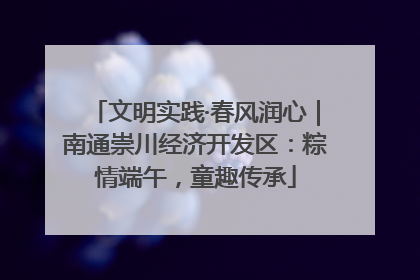 文明实践·春风润心｜南通崇川经济开发区：粽情端午，童趣传承