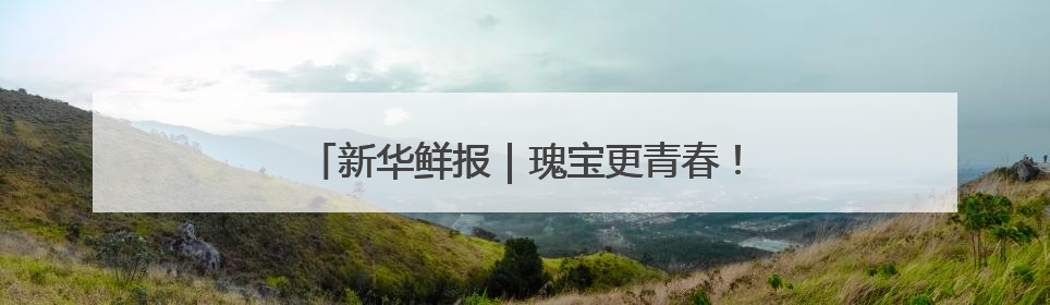 新华鲜报｜瑰宝更青春！看文化和自然遗产新光彩