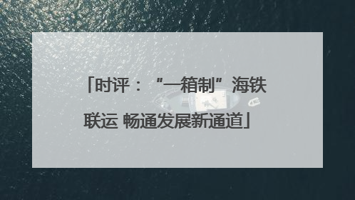 时评：“一箱制”海铁联运 畅通发展新通道