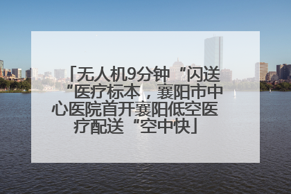 无人机9分钟“闪送“医疗标本，襄阳市中心医院首开襄阳低空医疗配送“空中快