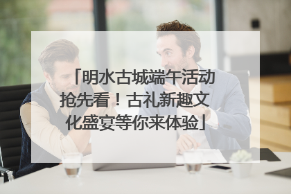 明水古城端午活动抢先看！古礼新趣文化盛宴等你来体验