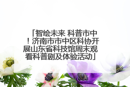智绘未来 科普市中！济南市市中区科协开展山东省科技馆周末观看科普剧及体验活动