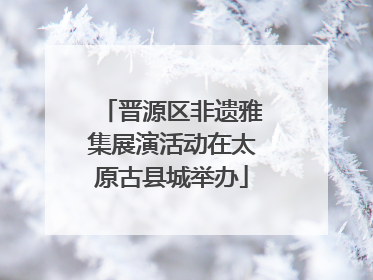 晋源区非遗雅集展演活动在太原古县城举办