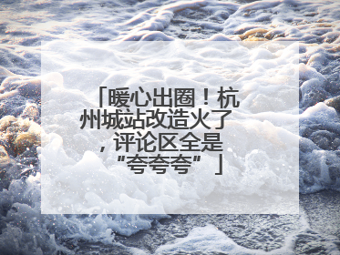 暖心出圈！杭州城站改造火了，评论区全是 “夸夸夸”