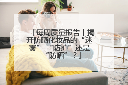 每周质量报告丨揭开防晒化妆品的“迷雾” “防护”还是“防晒”？