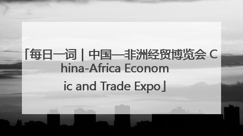 每日一词｜中国—非洲经贸博览会 China-Africa Economic and Trade Expo