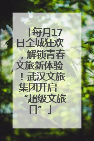 每月17日全城狂欢，解锁青春文旅新体验！武汉文旅集团开启 “超级文旅日”