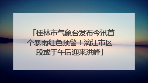 桂林市气象台发布今汛首个暴雨红色预警！漓江市区段或于午后迎来洪峰