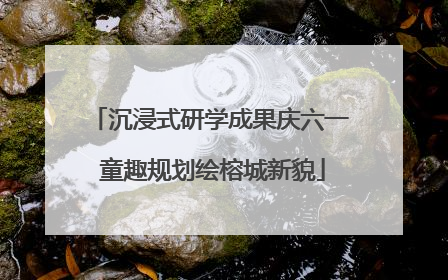 沉浸式研学成果庆六一 童趣规划绘榕城新貌