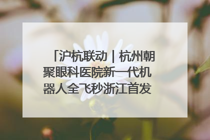 沪杭联动｜杭州朝聚眼科医院新一代机器人全飞秒浙江首发庆典仪式圆满落幕