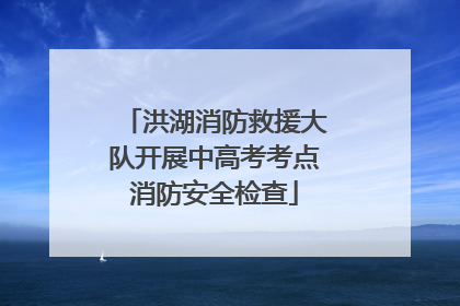 洪湖消防救援大队开展中高考考点消防安全检查