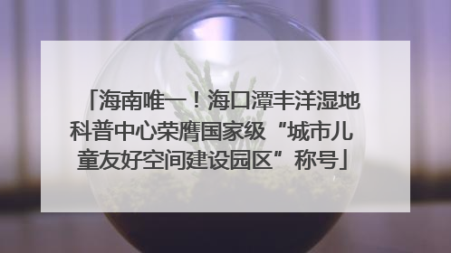 海南唯一！海口潭丰洋湿地科普中心荣膺国家级“城市儿童友好空间建设园区”称号