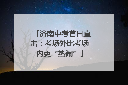 济南中考首日直击：考场外比考场内更“热闹”