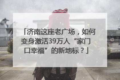 济南这座老广场，如何变身激活39万人“家门口幸福”的新地标？