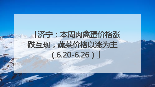 济宁：本周肉禽蛋价格涨跌互现，蔬菜价格以涨为主（6.20-6.26）