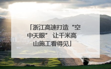 浙江高速打造“空中天眼” 让千米高山施工看得见