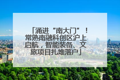 涌进“南大门”！常熟南融科创区沪上启航，智能装备、文旅项目扎堆落户