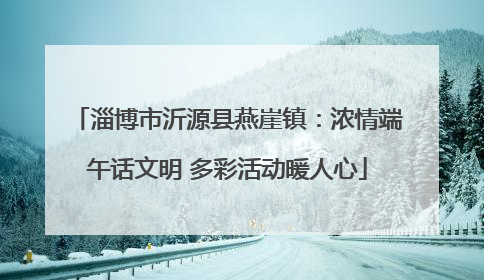 淄博市沂源县燕崖镇：浓情端午话文明 多彩活动暖人心