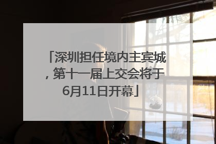 深圳担任境内主宾城，第十一届上交会将于6月11日开幕