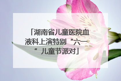 湖南省儿童医院血液科上演特别“六一”儿童节派对
