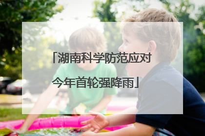 湖南科学防范应对今年首轮强降雨