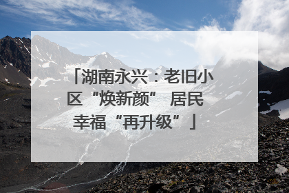 湖南永兴：老旧小区“焕新颜” 居民幸福“再升级”