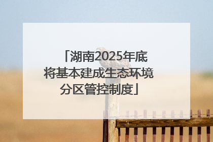 湖南2025年底将基本建成生态环境分区管控制度