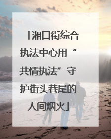 湘口街综合执法中心用“共情执法”守护街头巷尾的人间烟火