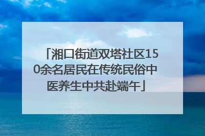 湘口街道双塔社区150余名居民在传统民俗中医养生中共赴端午