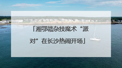 湘鄂赣杂技魔术“派对”在长沙热闹开场