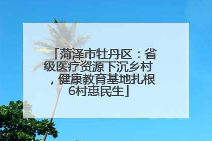 菏泽市牡丹区：省级医疗资源下沉乡村，健康教育基地扎根6村惠民生