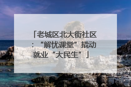 老城区北大街社区：“解忧课堂”撬动就业“大民生”