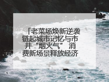 老菜场焕新逆袭链起城市记忆与市井“烟火气” 消费新场景释放经济新活力