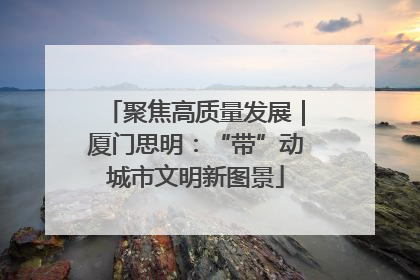 聚焦高质量发展｜厦门思明：“带”动城市文明新图景