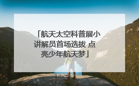 航天太空科普展小讲解员首场选拔 点亮少年航天梦