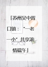 苏州吴中胥口镇：“一老一小”共享浓情端午