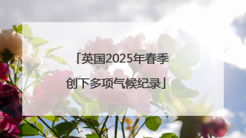 英国2025年春季创下多项气候纪录