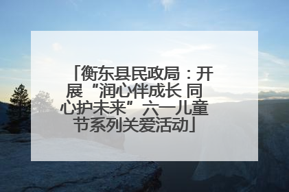衡东县民政局：开展“润心伴成长 同心护未来”六一儿童节系列关爱活动
