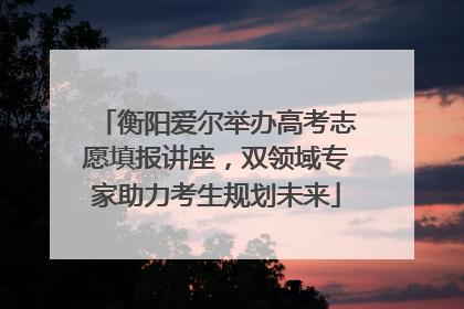 衡阳爱尔举办高考志愿填报讲座，双领域专家助力考生规划未来