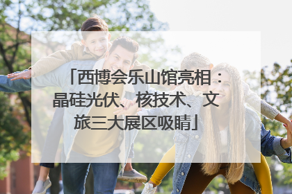 西博会乐山馆亮相：晶硅光伏、核技术、文旅三大展区吸睛