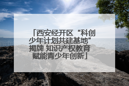 西安经开区“科创少年计划共建基地”揭牌 知识产权教育赋能青少年创新