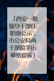 西安一批领导干部任职前公示，市公安局两干部拟学历破格提拔