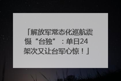 解放军常态化巡航震慑“台独”：单日24架次又让台军心惊！