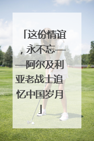 这份情谊，永不忘——阿尔及利亚老战士追忆中国岁月