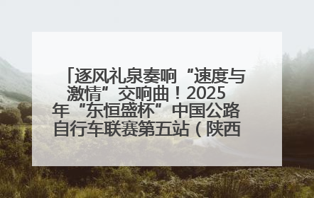 逐风礼泉奏响“速度与激情”交响曲！2025年“东恒盛杯”中国公路自行车联赛第五站（陕西·礼泉站）正式开赛